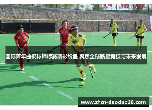 国际青年曲棍球锦标赛精彩纷呈 聚焦全球新星竞技与未来发展