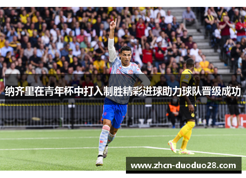 纳齐里在青年杯中打入制胜精彩进球助力球队晋级成功