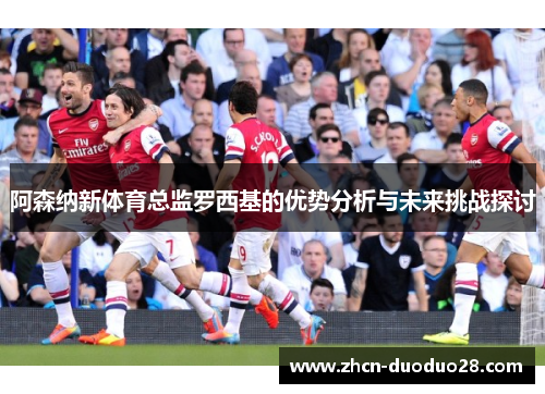 阿森纳新体育总监罗西基的优势分析与未来挑战探讨
