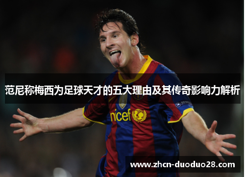 范尼称梅西为足球天才的五大理由及其传奇影响力解析