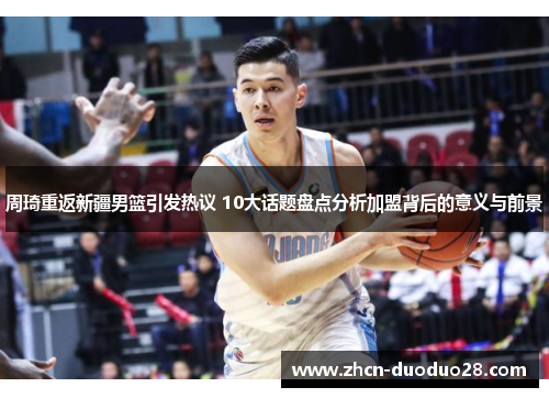 周琦重返新疆男篮引发热议 10大话题盘点分析加盟背后的意义与前景